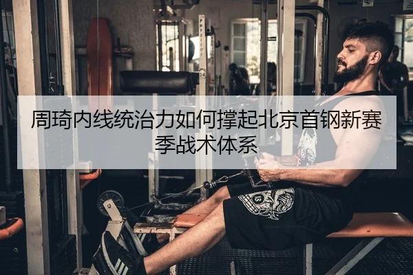 周琦内线统治力如何撑起北京首钢新赛季战术体系
